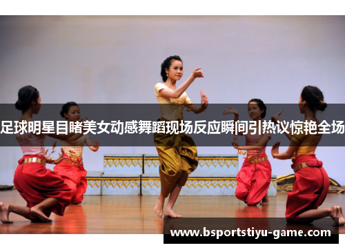 足球明星目睹美女动感舞蹈现场反应瞬间引热议惊艳全场