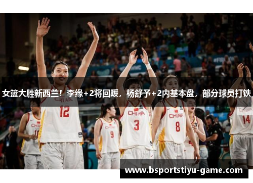 女篮大胜新西兰！李缘+2将回暖，杨舒予+2内基本盘，部分球员打铁